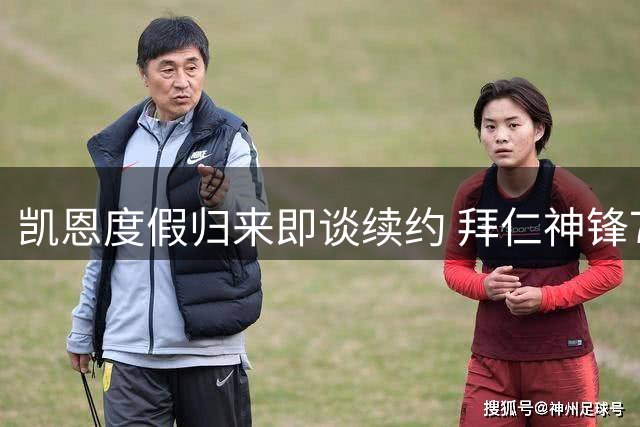 凯恩度假归来即谈续约 拜仁神锋73球赛季后心态从容