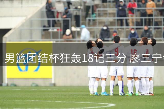 男篮团结杯狂轰18记三分 廖三宁领衔七人上双轻取喀麦隆