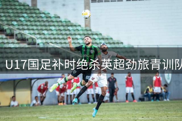 U17国足补时绝杀英超劲旅青训队 现场球迷见证历史性逆转